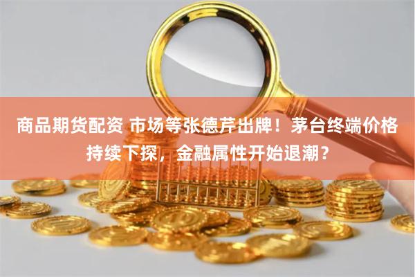商品期货配资 市场等张德芹出牌！茅台终端价格持续下探，金融属性开始退潮？