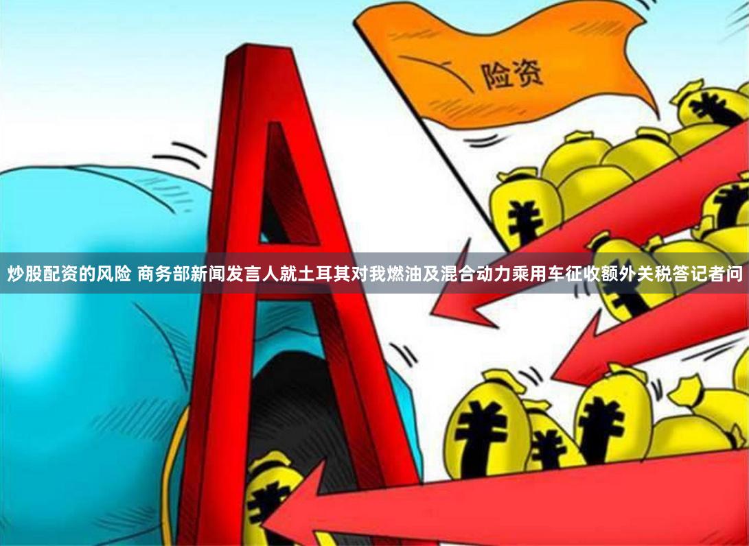 炒股配资的风险 商务部新闻发言人就土耳其对我燃油及混合动力乘用车征收额外关税答记者问
