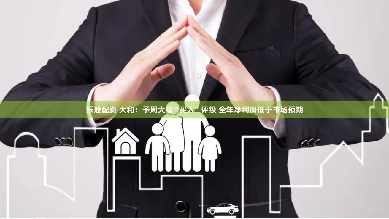 乐股配资 大和：予周大福“买入”评级 全年净利润低于市场预期