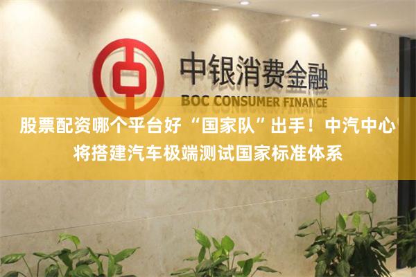 股票配资哪个平台好 “国家队”出手！中汽中心将搭建汽车极端测试国家标准体系