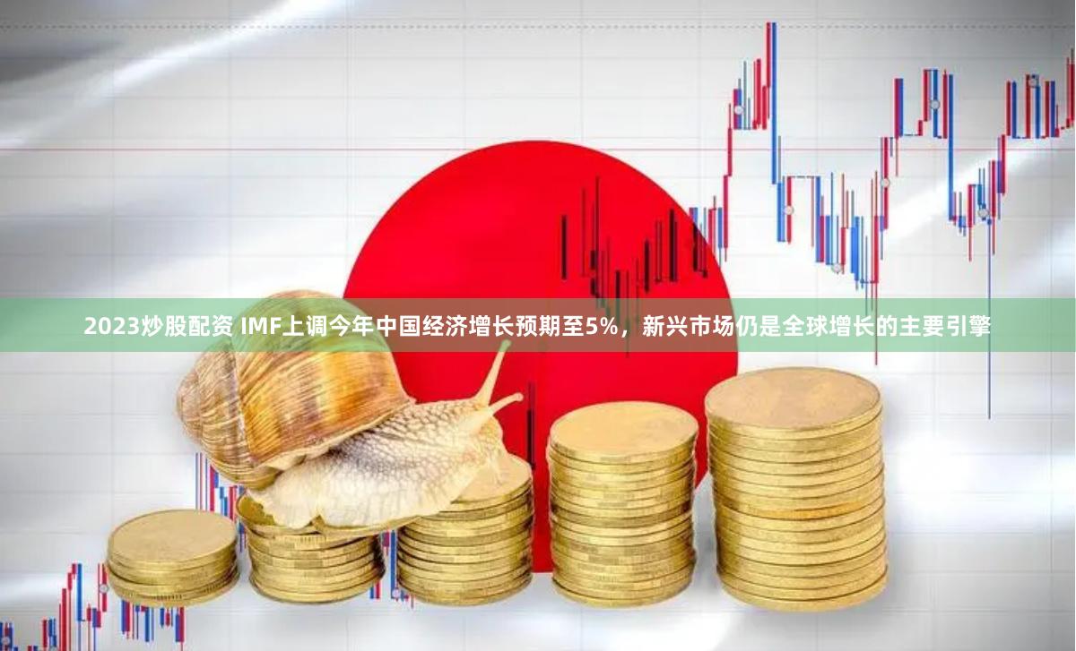 2023炒股配资 IMF上调今年中国经济增长预期至5%，新兴市场仍是全球增长的主要引擎