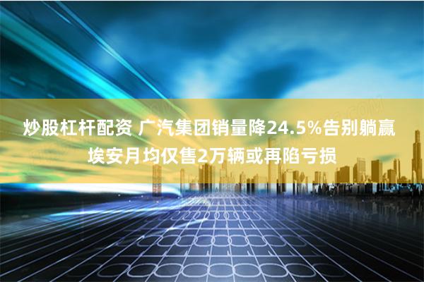 炒股杠杆配资 广汽集团销量降24.5%告别躺赢 埃安月均仅售2万辆或再陷亏损