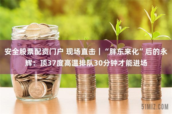 安全股票配资门户 现场直击｜“胖东来化”后的永辉：顶37度高温排队30分钟才能进场