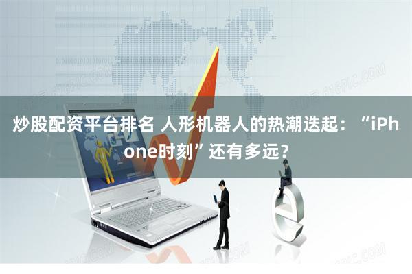 炒股配资平台排名 人形机器人的热潮迭起：“iPhone时刻”还有多远？