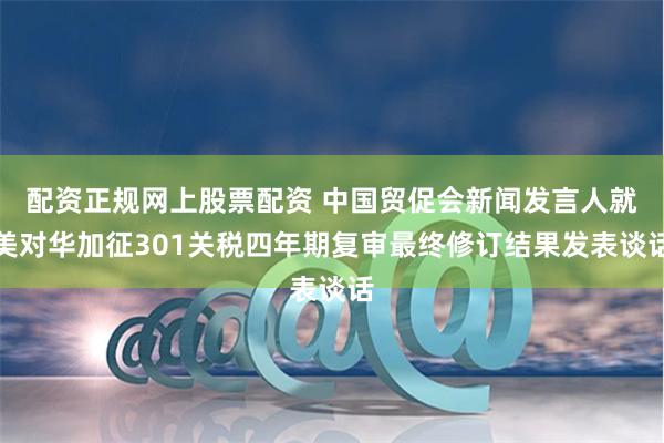 配资正规网上股票配资 中国贸促会新闻发言人就美对华加征301关税四年期复审最终修订结果发表谈话