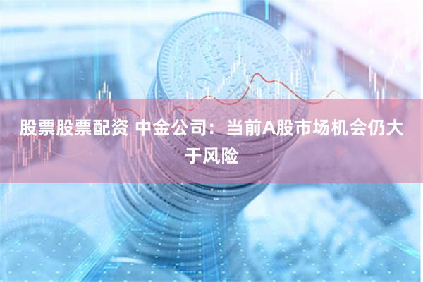 股票股票配资 中金公司：当前A股市场机会仍大于风险