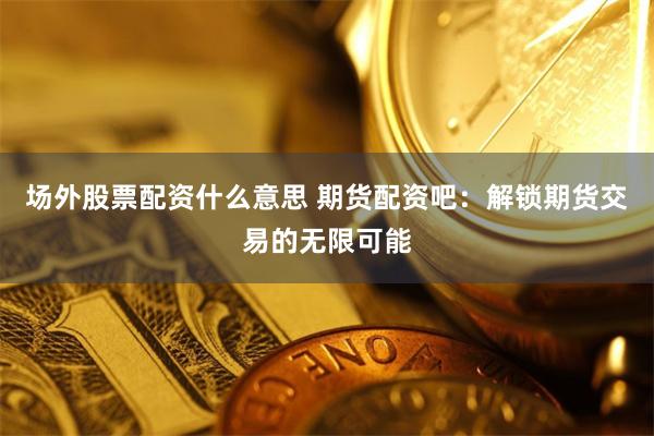 场外股票配资什么意思 期货配资吧：解锁期货交易的无限可能
