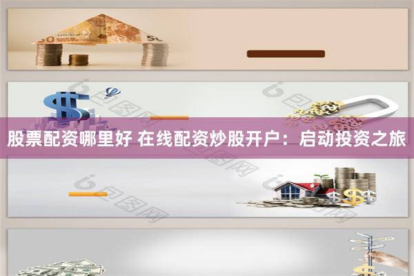股票配资哪里好 在线配资炒股开户：启动投资之旅