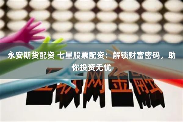 永安期货配资 七星股票配资：解锁财富密码，助你投资无忧