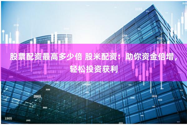 股票配资最高多少倍 股米配资：助你资金倍增，轻松投资获利