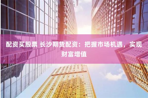 配资买股票 长沙期货配资：把握市场机遇，实现财富增值