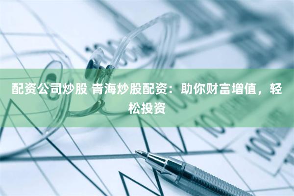配资公司炒股 青海炒股配资：助你财富增值，轻松投资
