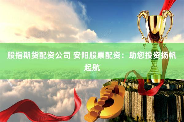 股指期货配资公司 安阳股票配资：助您投资扬帆起航