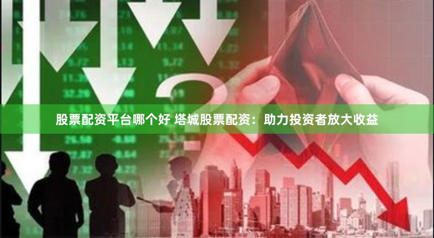 股票配资平台哪个好 塔城股票配资：助力投资者放大收益