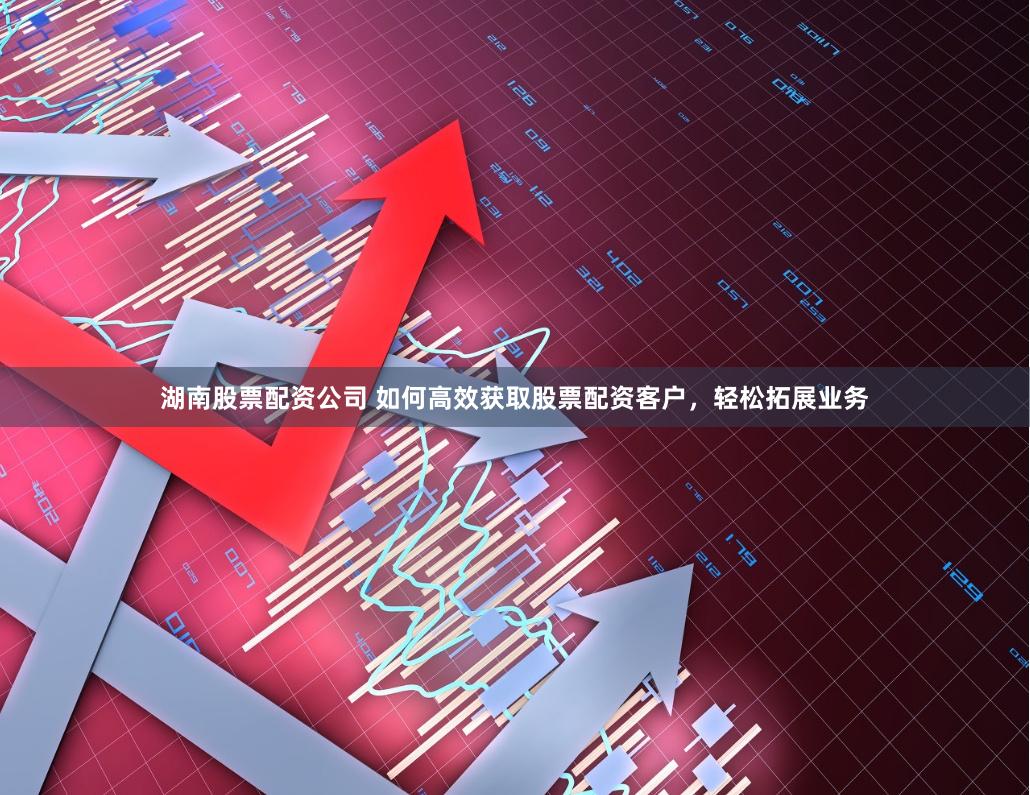 湖南股票配资公司 如何高效获取股票配资客户，轻松拓展业务