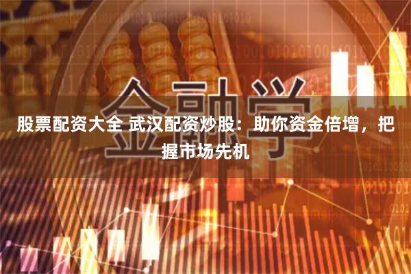 股票配资大全 武汉配资炒股：助你资金倍增，把握市场先机