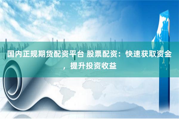 国内正规期货配资平台 股票配资:快速获取资金,提升投资收益