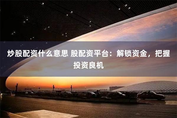 炒股配资什么意思 股配资平台:解锁资金,把握投资良机