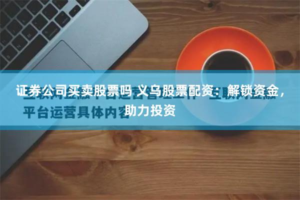 证券公司买卖股票吗 义乌股票配资:解锁资金,助力投资