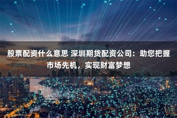 股票配资什么意思 深圳期货配资公司：助您把握市场先机，实现财富梦想