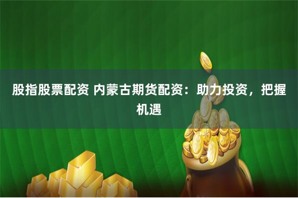 股指股票配资 内蒙古期货配资：助力投资，把握机遇