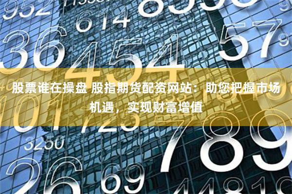 股票谁在操盘 股指期货配资网站:助您把握市场机遇,实现财富增值