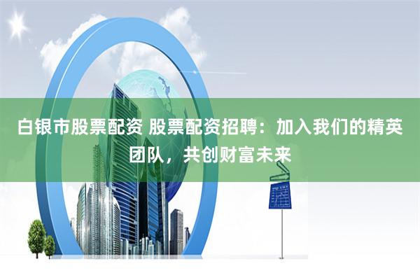 白银市股票配资 股票配资招聘:加入我们的精英团队,共创财富未来