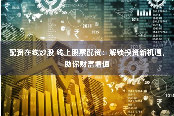 配资在线炒股 线上股票配资:解锁投资新机遇,助你财富增值