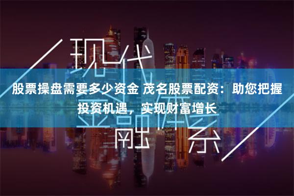 股票操盘需要多少资金 茂名股票配资:助您把握投资机遇,实现财富增长